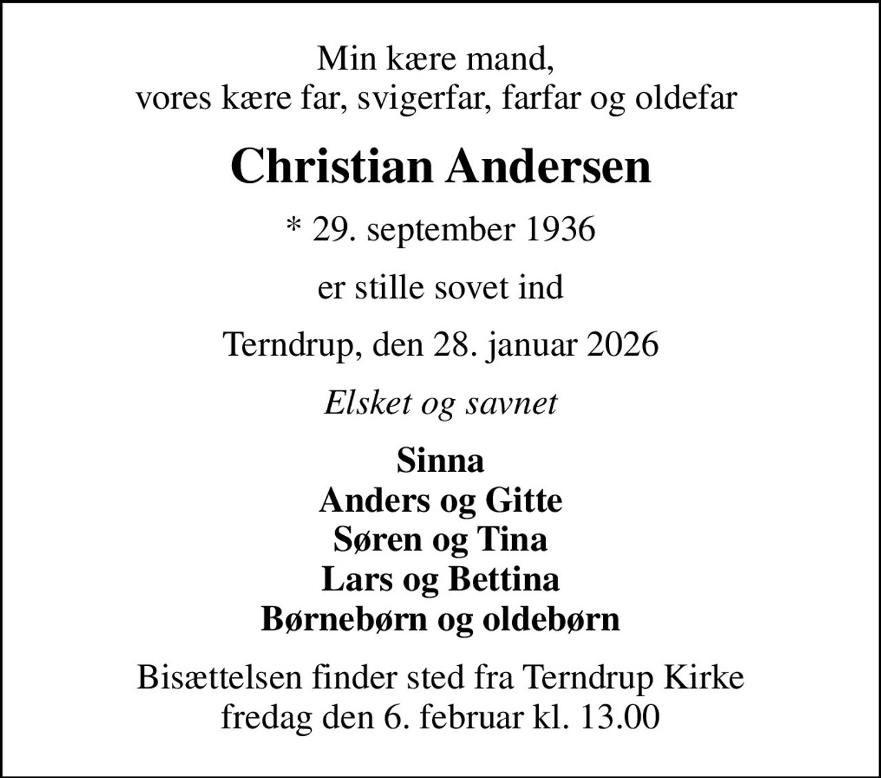 Min kære mand,  vores kære far, svigerfar, farfar og oldefar 
Christian Andersen
* 29. september 1936
er stille sovet ind
Terndrup, den 28. januar 2026
Elsket og savnet
Sinna Anders og Gitte Søren og Tina Lars og Bettina Børnebørn og oldebørn
Bisættelsen finder sted fra Terndrup Kirke  fredag den 6. februar kl. 13.00