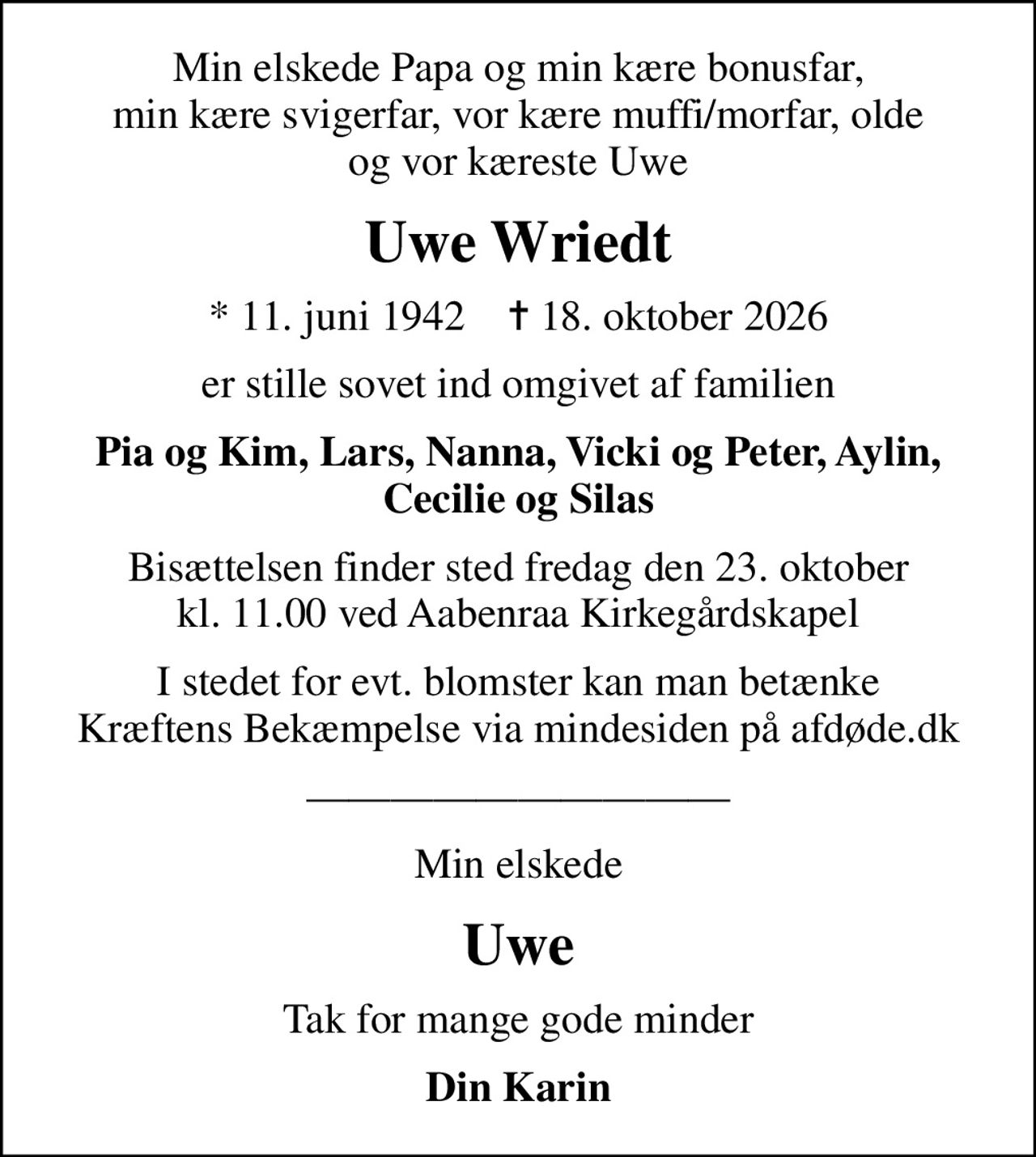Min elskede Papa og min kære bonusfar, min kære svigerfar, vor kære muffi/morfar, olde og vor kæreste Uwe
Uwe Wriedt
* 11. juni 1942    ✝ 18. oktober 2026
er stille sovet ind omgivet af familien
Pia og Kim, Lars, Nanna, Vicki og Peter, Aylin, Cecilie og Silas
Bisættelsen finder sted fredag den 23. oktober kl. 11.00 ved Aabenraa Kirkegårdskapel
I stedet for evt. blomster kan man betænke
					Kræftens Bekæmpelse via mindesiden på afdøde.dk
Min elskede
Uwe
Tak for mange gode minder
Din Karin