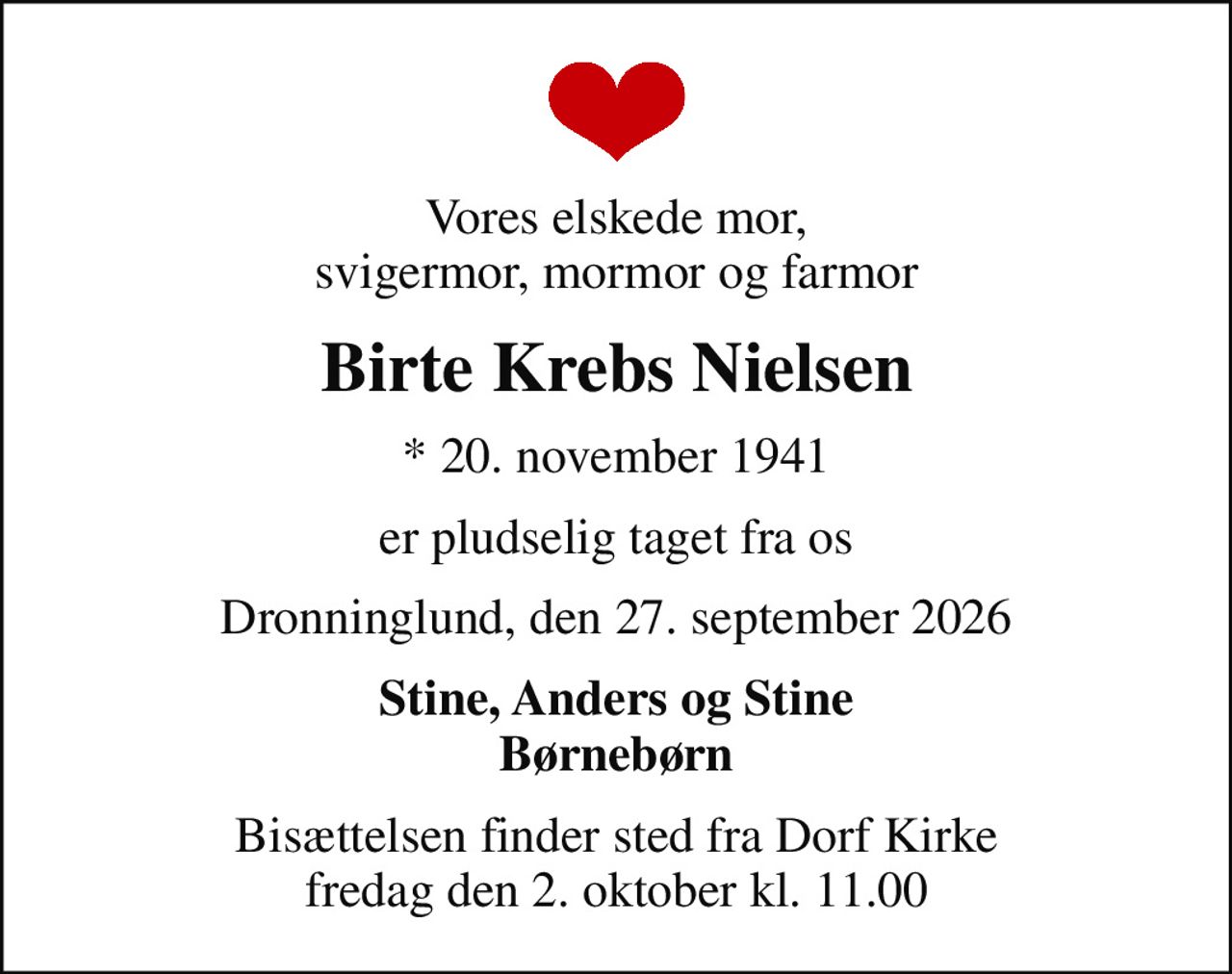 Vores elskede mor, svigermor, mormor og farmor
Birte Krebs Nielsen
* 20. november 1941
er pludselig taget fra os
Dronninglund, den 27. september 2026
Stine, Anders og Stine Børnebørn
Bisættelsen finder sted fra Dorf Kirke  fredag den 2. oktober kl. 11.00