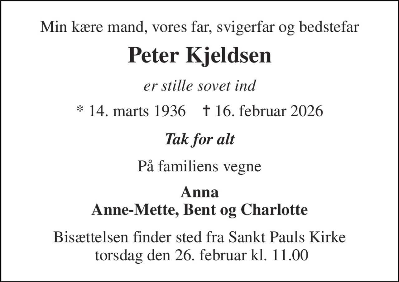 Min kære mand, vores far, svigerfar og bedstefar 
Peter Kjeldsen 
er stille sovet ind 
*​ 14. marts 1936​    ✝​ 16. februar 2026 
Tak for alt 
På familiens vegne 
Anna Anne-Mette, Bent og Charlotte 
Bisættelsen​ finder sted fra Sankt Pauls Kirke  torsdag den 26. februar​ kl. 11.00