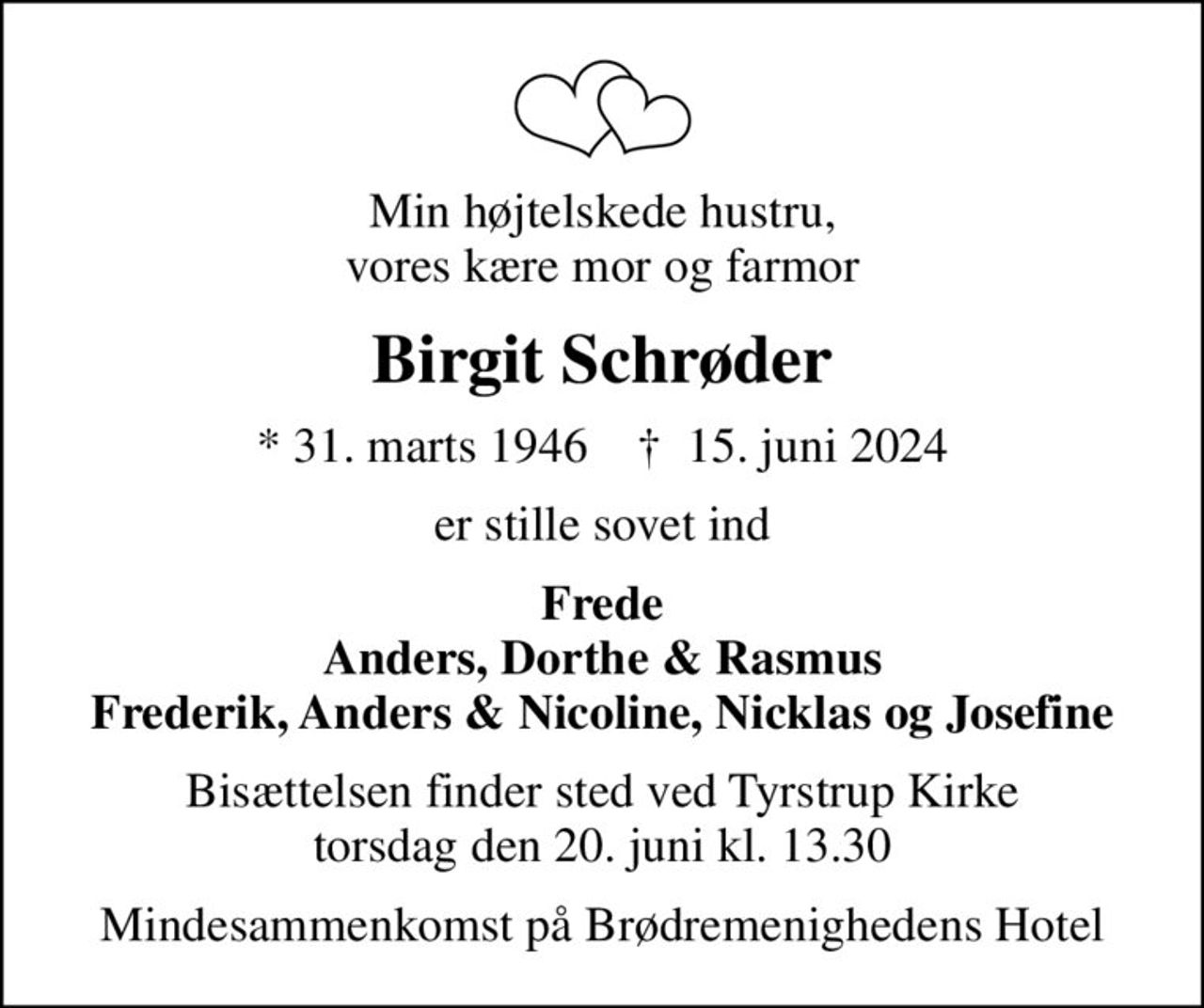 Min højtelskede hustru, vores kære mor og farmor
Birgit Schrøder
* 31. marts 1946    ✝ 15. juni 2024
er stille sovet ind
Frede Anders, Dorthe & Rasmus Frederik, Anders & Nicoline, Nicklas og Josefine
Bisættelsen finder sted ved Tyrstrup Kirke  torsdag den 20. juni kl. 13.30 
Mindesammenkomst på Brødremenighedens Hotel