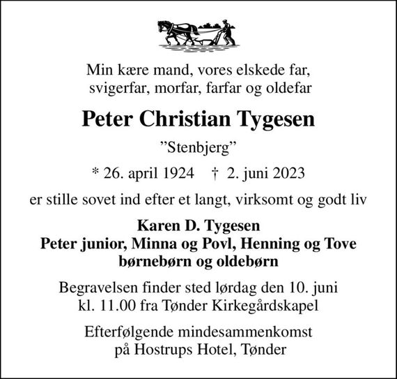 Min kære mand, vores elskede far,  svigerfar, morfar, farfar og oldefar
Peter Christian Tygesen
Stenbjerg
* 26. april 1924    &#x271d; 2. juni 2023
er stille sovet ind efter et langt, virksomt og godt liv
Karen D. Tygesen Peter junior, Minna og Povl, Henning og Tove børnebørn og oldebørn
Begravelsen finder sted lørdag den 10. juni kl. 11.00 fra Tønder Kirkegårdskapel
Efterfølgende mindesammenkomst  på Hostrups Hotel, Tønder