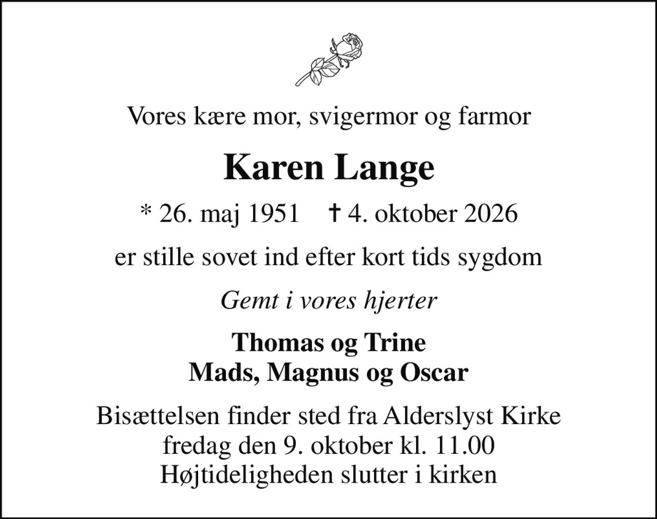 Vores kære mor, svigermor og farmor
Karen Lange
* 26. maj 1951    ✝ 4. oktober 2026
er stille sovet ind efter kort tids sygdom
Gemt i vores hjerter
Thomas og Trine Mads, Magnus og Oscar
Bisættelsen finder sted fra Alderslyst Kirke  fredag den 9. oktober kl. 11.00  Højtideligheden slutter i kirken