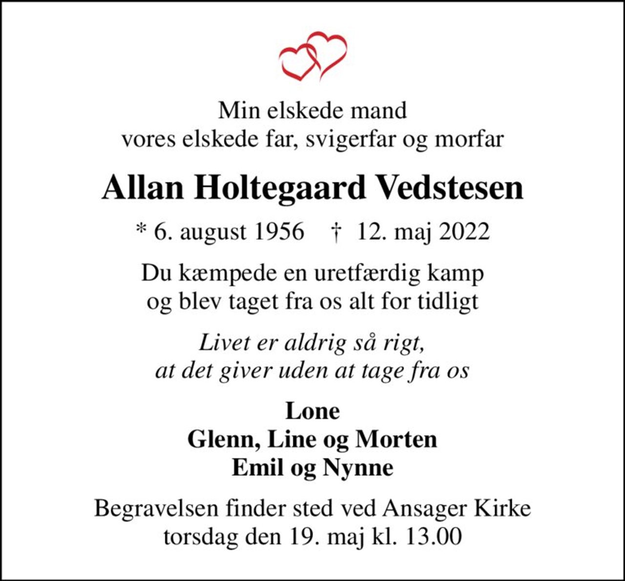 Min elskede mand vores elskede far, svigerfar og morfar
Allan Holtegaard Vedstesen
* 6. august 1956    ✝ 12. maj 2022
Du kæmpede en uretfærdig kamp og blev taget fra os alt for tidligt
Livet er aldrig så rigt, at det giver uden at tage fra os
Lone Glenn, Line og Morten Emil og Nynne
Begravelsen finder sted ved Ansager Kirke  torsdag den 19. maj kl. 13.00