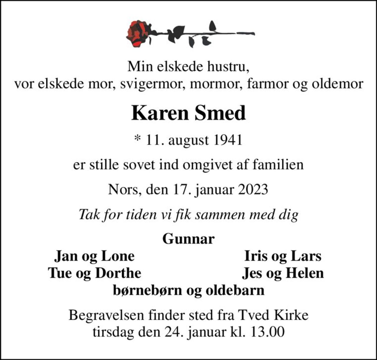 Min elskede hustru, vor elskede mor, svigermor, mormor, farmor og oldemor
Karen Smed
* 11. august 1941
er stille sovet ind omgivet af familien
Nors, den 17. januar 2023
Tak for tiden vi fik sammen med dig
Gunnar
Jan og Lone
Iris og Lars
Tue og Dorthe
Jes og Helen
Begravelsen finder sted fra Tved Kirke  tirsdag den 24. januar kl. 13.00