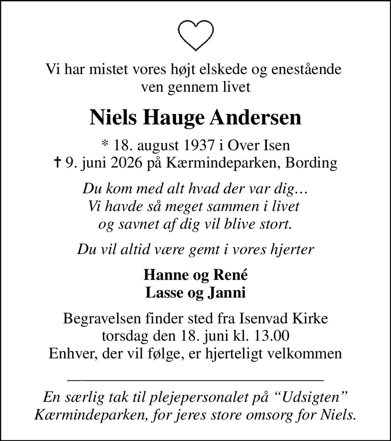 Vi har mistet vores højt elskede og enestående  ven gennem livet
Niels Hauge Andersen
* 18. august 1937 i Over Isen
						✝ 9. juni 2026 på Kærmindeparken, Bording
Du kom med alt hvad der var dig Vi havde så meget sammen i livet  og savnet af dig vil blive stort.
Du vil altid være gemt i vores hjerter
Hanne og René Lasse og Janni
Begravelsen finder sted fra Isenvad Kirke  torsdag den 18. juni kl. 13.00  Enhver, der vil følge, er hjerteligt velkommen
 En særlig tak til plejepersonalet på Udsigten Kærmindeparken, for jeres store omsorg for Niels.