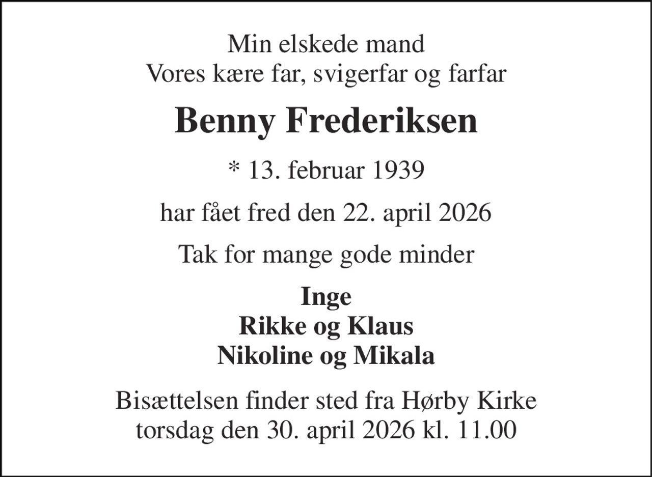 Min elskede mand Vores kære far, svigerfar og farfar 
Benny Frederiksen 
* 13. februar 1939 
har fået fred den 22. april 2026 
Tak for mange gode minder 
Inge Rikke og Klaus Nikoline og Mikala 
Bisættelsen finder sted fra Hørby Kirke torsdag den 30. april 2026 kl. 11.00