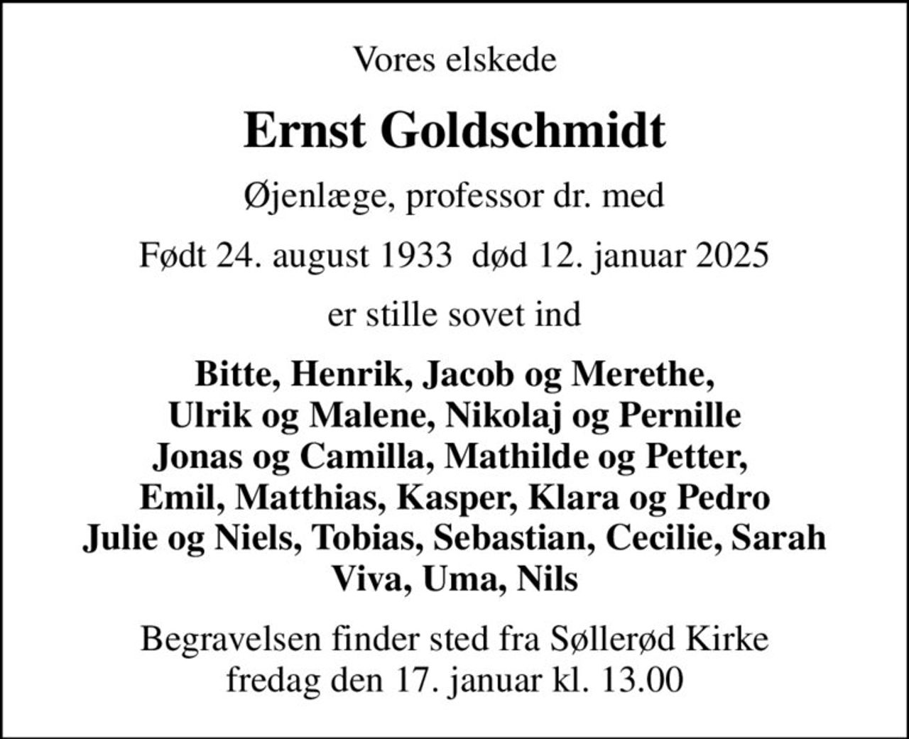 Vores elskede
Ernst Goldschmidt
Øjenlæge, professor dr. med
Født 24. august 1933  død 12. januar 2025
er stille sovet ind
Bitte, Henrik, Jacob og Merethe, Ulrik og Malene, Nikolaj og Pernille Jonas og Camilla, Mathilde og Petter,  Emil, Matthias, Kasper, Klara og Pedro Julie og Niels, Tobias, Sebastian, Cecilie, Sarah Viva, Uma, Nils
Begravelsen finder sted fra Søllerød Kirke  fredag den 17. januar kl. 13.00