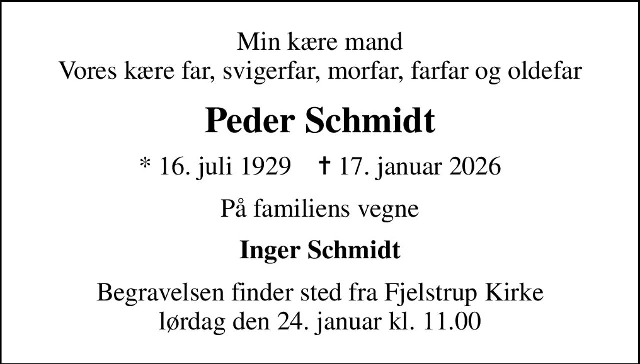 Min kære mand Vores kære far, svigerfar, morfar, farfar og oldefar
Peder Schmidt
* 16. juli 1929    ✝ 17. januar 2026
På familiens vegne
Inger Schmidt
Begravelsen finder sted fra Fjelstrup Kirke  lørdag den 24. januar kl. 11.00