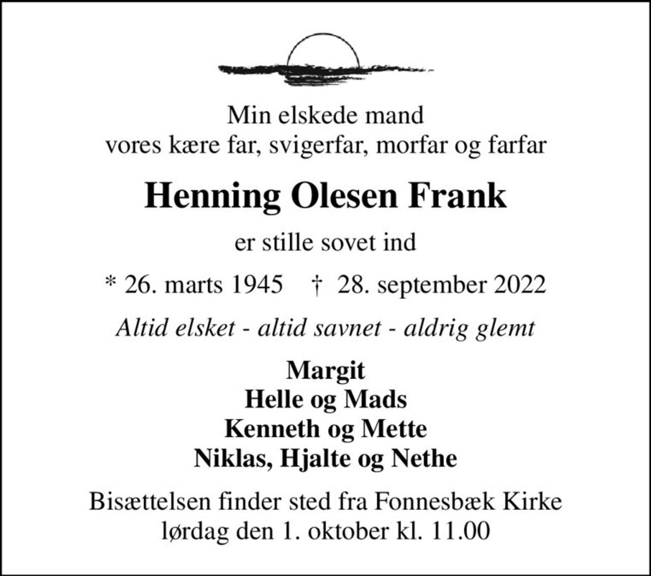 Min elskede mand vores kære far, svigerfar, morfar og farfar
Henning Olesen Frank
er stille sovet ind
* 26. marts 1945    ✝ 28. september 2022
Altid elsket - altid savnet - aldrig glemt
Margit Helle og Mads Kenneth og Mette Niklas, Hjalte og Nethe
Bisættelsen finder sted fra Fonnesbæk Kirke  lørdag den 1. oktober kl. 11.00