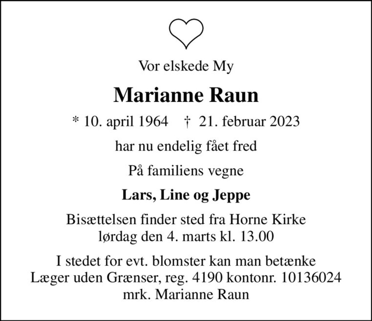 Vor elskede My
Marianne Raun
* 10. april 1964    ✝ 21. februar 2023
har nu endelig fået fred
På familiens vegne
Lars, Line og Jeppe
Bisættelsen finder sted fra Horne Kirke  lørdag den 4. marts kl. 13.00 
I stedet for evt. blomster kan man betænke
					Læger uden Grænser reg.4190kontonr.10136024mrk. Marianne
					Raun