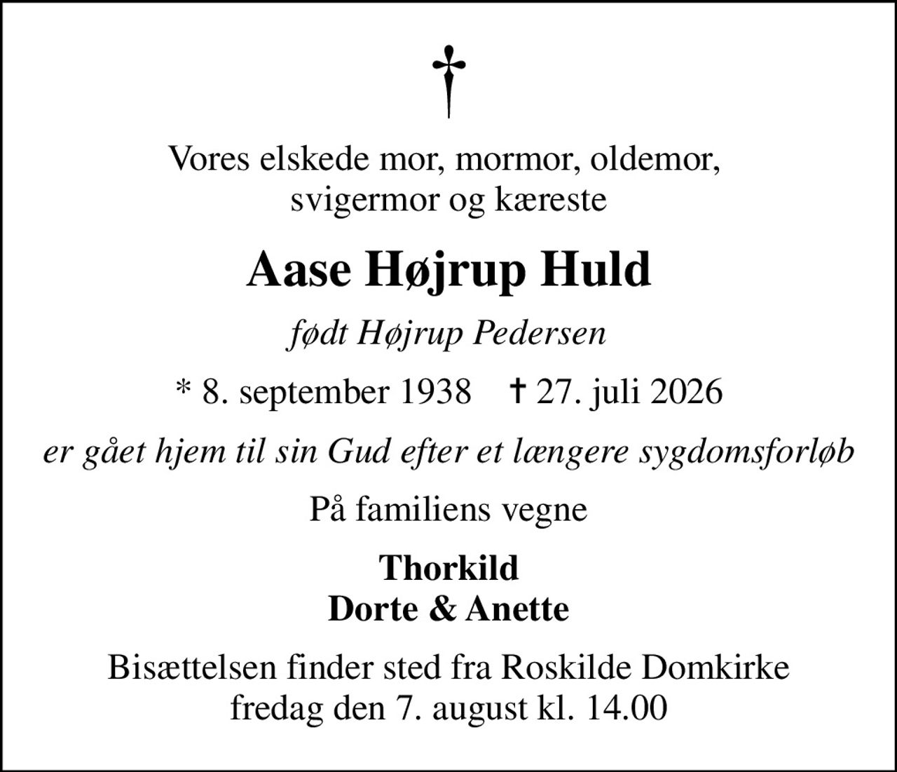 Vores elskede mor, mormor, oldemor,  svigermor og kæreste
Aase Højrup Huld
født Højrup Pedersen
* 8. september 1938    ✝ 27. juli 2026
er gået hjem til sin Gud efter et længere sygdomsforløb
På familiens vegne
Thorkild Dorte & Anette
Bisættelsen finder sted fra Roskilde Domkirke  fredag den 7. august kl. 14.00