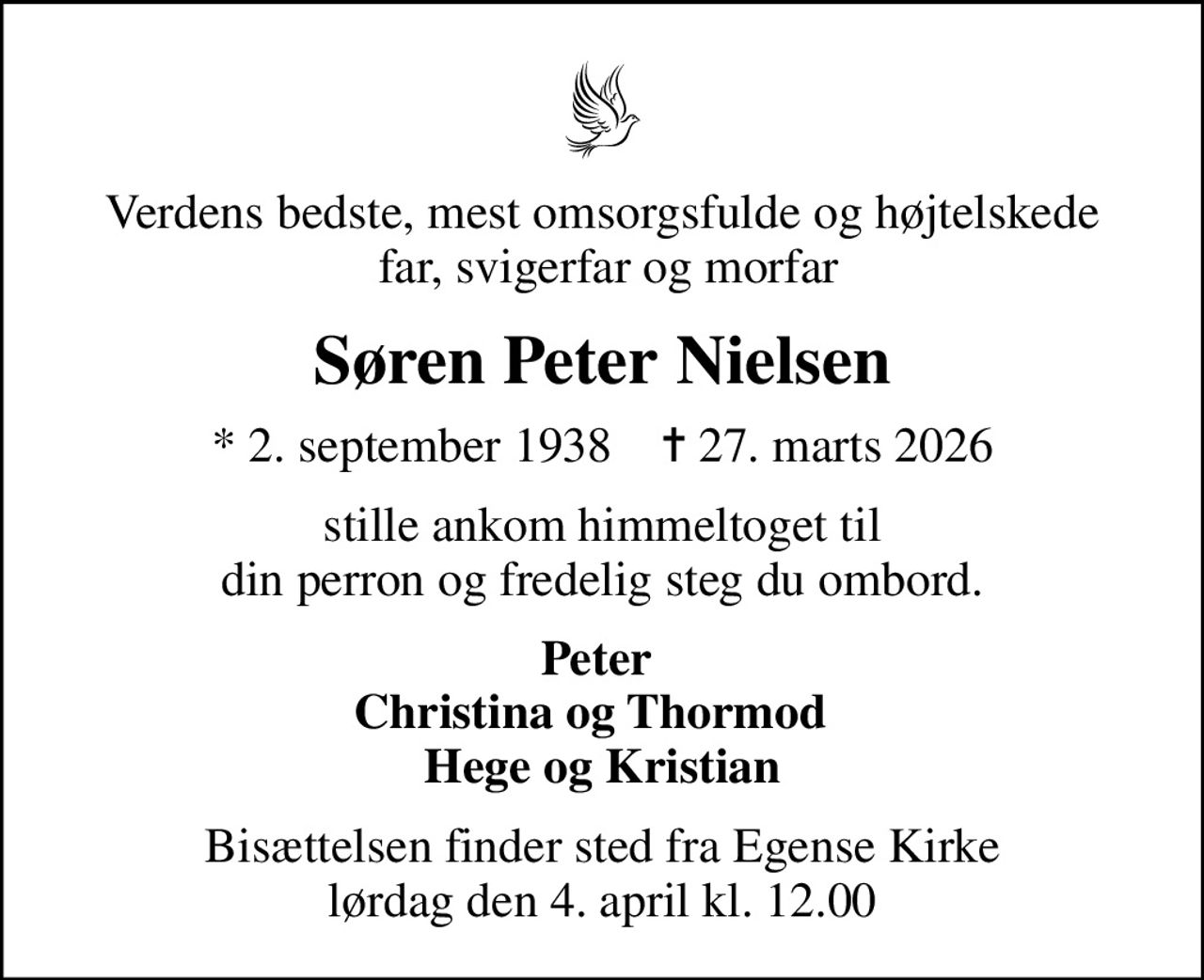 Verdens bedste, mest omsorgsfulde og højtelskede  far, svigerfar og morfar
Søren Peter Nielsen
* 2. september 1938    ✝ 27. marts 2026
stille ankom himmeltoget til din perron og fredelig steg du ombord.
Peter  Christina og Thormod   Hege og Kristian
Bisættelsen finder sted fra Egense Kirke  lørdag den 4. april kl. 12.00
