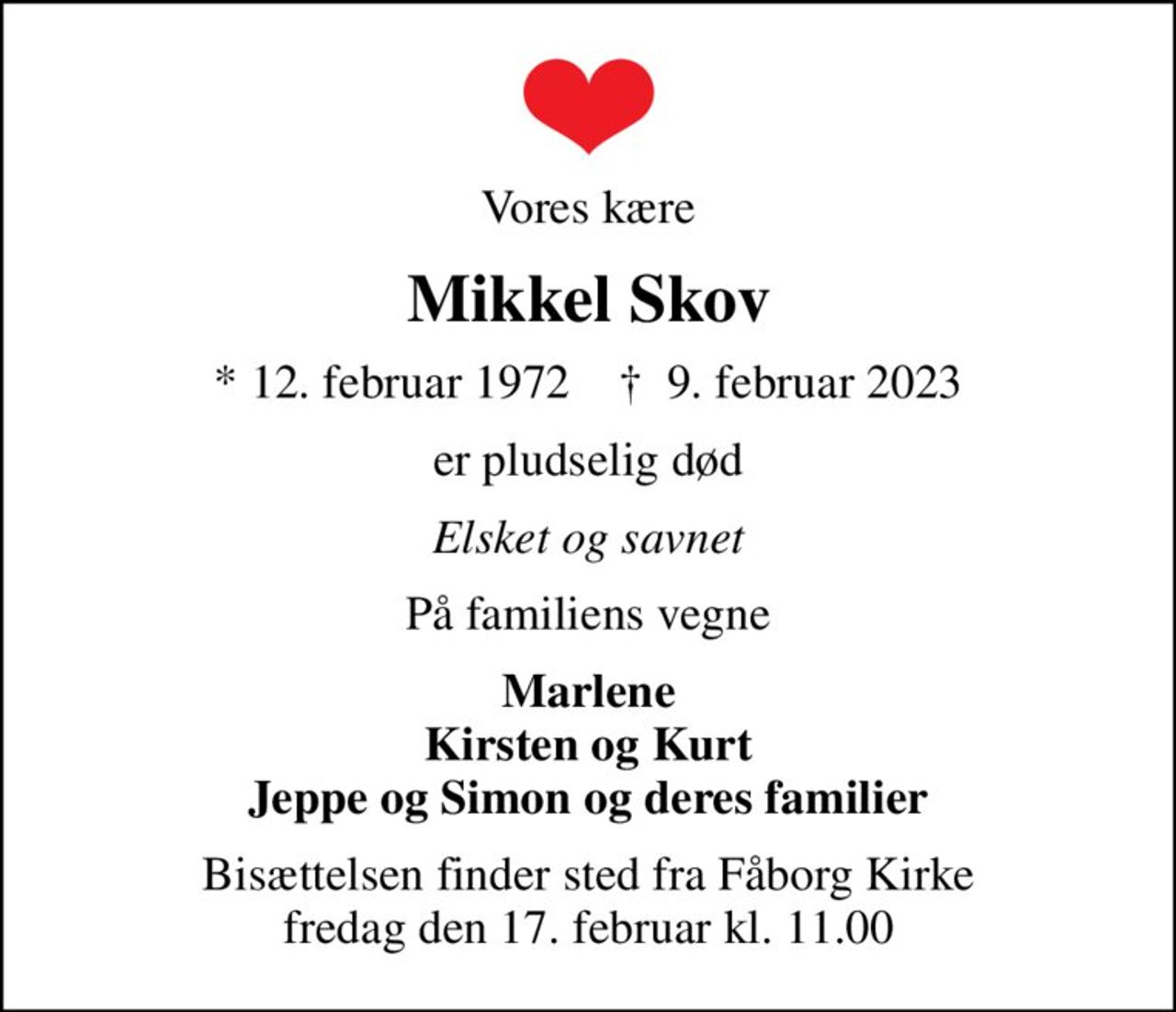 Vores kære
Mikkel Skov
* 12. februar 1972    ✝ 9. februar 2023
er pludselig død
Elsket og savnet
På familiens vegne
Marlene Kirsten og Kurt Jeppe og Simon og deres familier
Bisættelsen finder sted fra Fåborg Kirke  fredag den 17. februar kl. 11.00