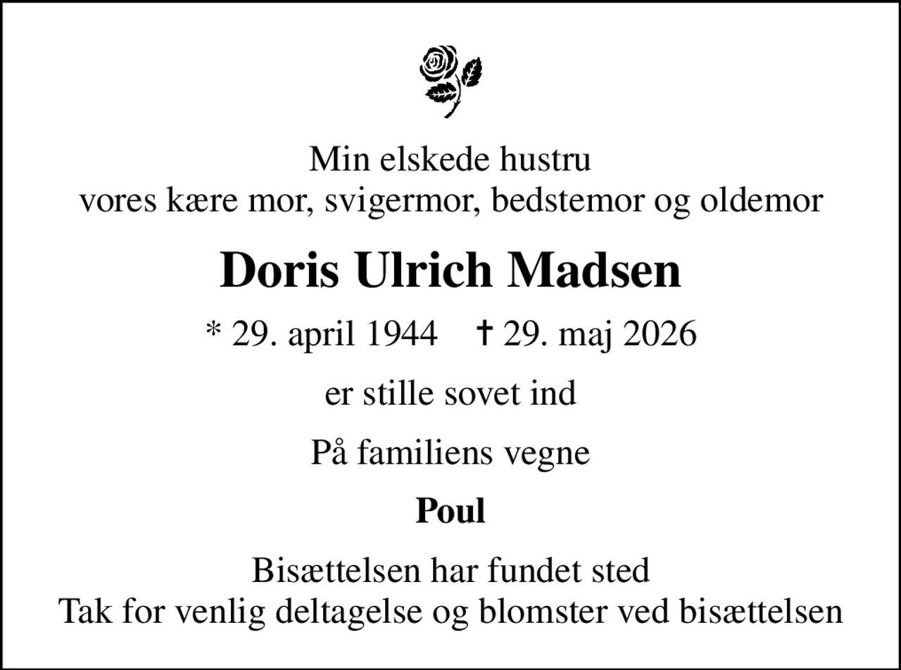 Min elskede hustru vores kære mor, svigermor, bedstemor og oldemor
Doris Ulrich Madsen
* 29. april 1944    ✝ 29. maj 2026
er stille sovet ind
På familiens vegne
Poul
Bisættelsen har fundet sted Tak for venlig deltagelse og blomster ved bisættelsen