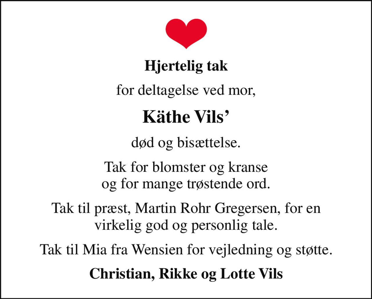 Hjertelig tak
for deltagelse ved mor,
Käthe Vils
død og bisættelse.
Tak for blomster og kranse og for mange trøstende ord.
Tak til præst, Martin Rohr Gregersen, for en virkelig god og personlig tale.
Tak til Mia fra Wensien for vejledning og støtte.
Christian, Rikke og Lotte Vils