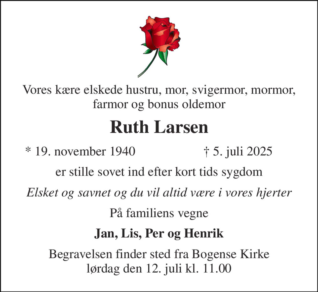 Vores kære elskede hustru, mor, svigermor, mormor, farmor og bonus oldemor 
Ruth Larsen 
*​ 19. november 1940 
†​ 5. juli 2025​ 
er stille sovet ind efter kort tids sygdom 
Elsket og savnet og du vil altid være i vores hjerter 
På familiens vegne 
Jan, Lis, Per og Henrik 
Begravelsen​ finder sted fra Bogense Kirke lørdag den 12. juli​ kl. 11.00