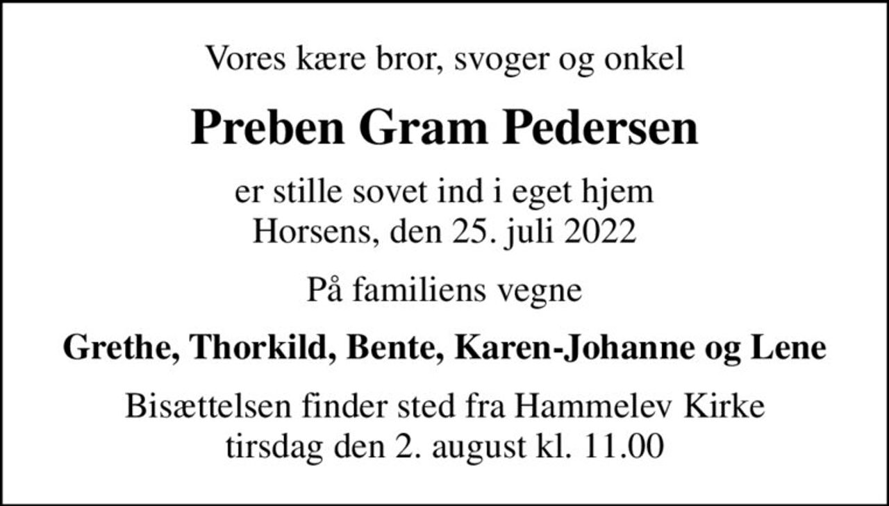 Vores kære bror, svoger og onkel
Preben Gram Pedersen
er stille sovet ind i eget hjem Horsens, den 25. juli 2022
På familiens vegne
Grethe, Thorkild, Bente, Karen-Johanne og Lene
Bisættelsen finder sted fra Hammelev Kirke  tirsdag den 2. august kl. 11.00