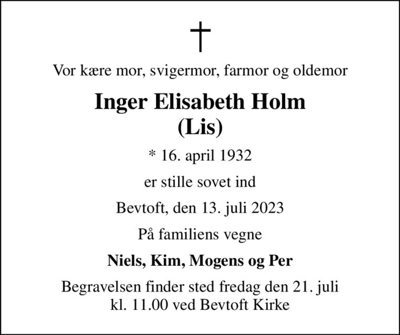 Vor kære mor, svigermor, farmor og oldemor
Inger Elisabeth Holm (Lis)
* 16. april 1932
er stille sovet ind
Bevtoft, den 13. juli 2023
På familiens vegne
Niels, Kim, Mogens og Per
Begravelsen finder sted fredag den 21. juli kl. 11.00 ved Bevtoft Kirke