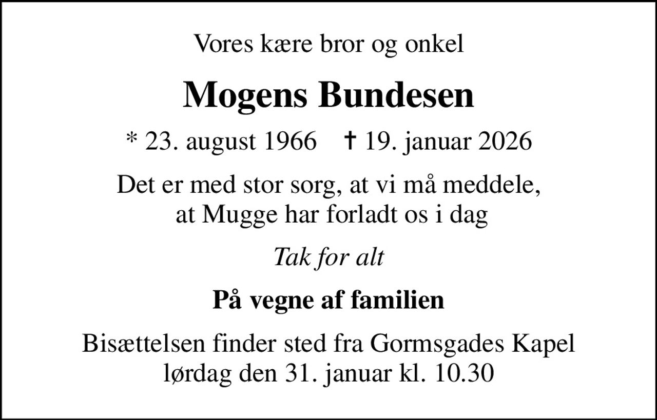 Vores kære bror og onkel
Mogens Bundesen
* 23. august 1966    ✝ 19. januar 2026
Det er med stor sorg, at vi må meddele,  at Mugge har forladt os i dag
Tak for alt
På vegne af familien
Bisættelsen finder sted fra Gormsgades Kapel  lørdag den 31. januar kl. 10.30