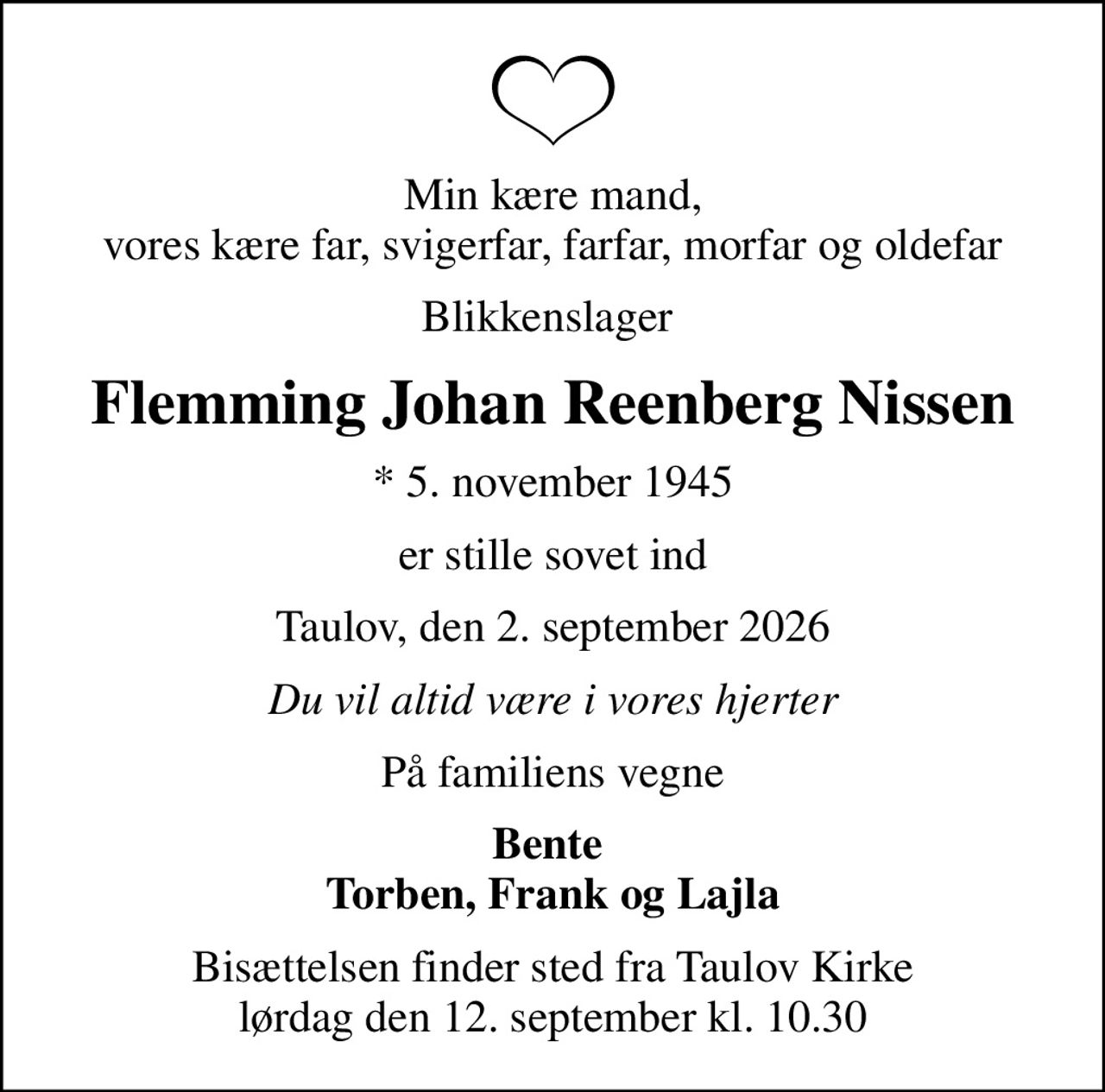 Min kære mand, vores kære far, svigerfar, farfar, morfar og oldefar
Blikkenslager 
Flemming Johan Reenberg Nissen
* 5. november 1945
er stille sovet ind
Taulov, den 2. september 2026
Du vil altid være i vores hjerter
På familiens vegne
Bente  Torben, Frank og Lajla
Bisættelsen finder sted fra Taulov Kirke  lørdag den 12. september kl. 10.30
