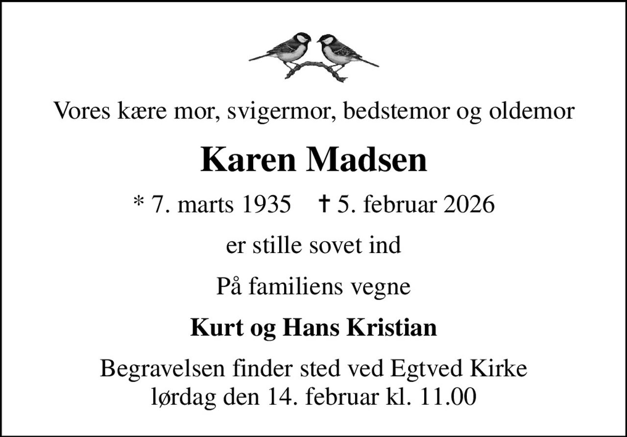 Vores kære mor, svigermor, bedstemor og oldemor
Karen Madsen
* 7. marts 1935    ✝ 5. februar 2026
er stille sovet ind
På familiens vegne
Kurt og Hans Kristian
Begravelsen finder sted ved Egtved Kirke  lørdag den 14. februar kl. 11.00