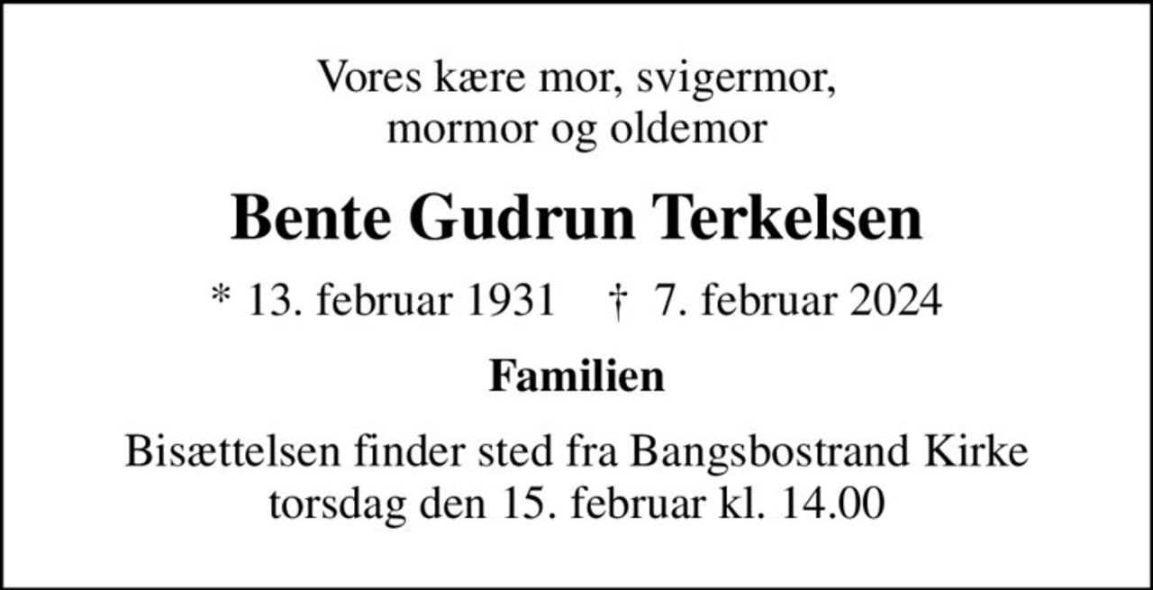 Vores kære mor, svigermor, mormor og oldemor
Bente Gudrun Terkelsen
* 13. februar 1931    ✝ 7. februar 2024
Familien
Bisættelsen finder sted fra Bangsbostrand Kirke  torsdag den 15. februar kl. 14.00