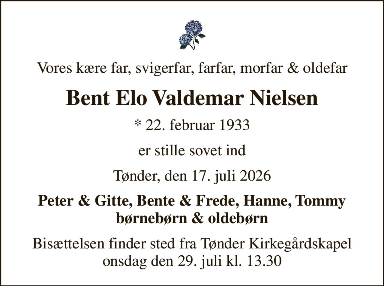 Vores kære far, svigerfar, farfar, morfar & oldefar
Bent Elo Valdemar Nielsen
* 22. februar 1933
er stille sovet ind
Tønder, den 17. juli 2026
Peter & Gitte, Bente & Frede, Hanne, Tommy børnebørn & oldebørn
Bisættelsen finder sted fra Tønder Kirkegårdskapel  onsdag den 29. juli kl. 13.30