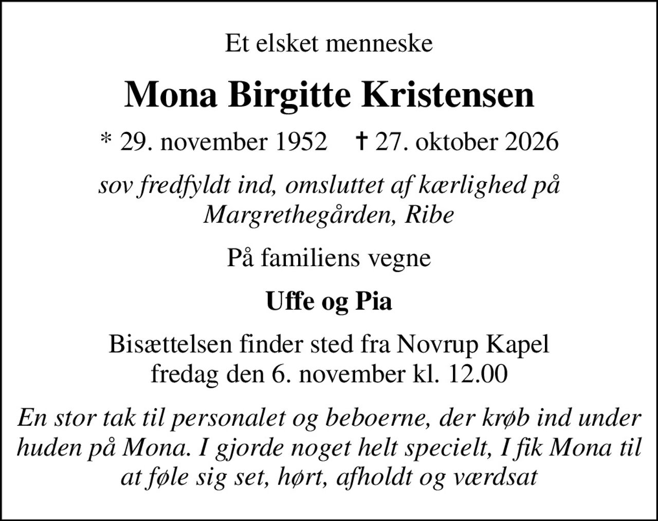 Et elsket menneske
Mona Birgitte Kristensen
* 29. november 1952    ✝ 27. oktober 2026
sov fredfyldt ind, omsluttet af kærlighed på Margrethegården, Ribe
På familiens vegne
Uffe og Pia
Bisættelsen finder sted fra Novrup Kapel  fredag den 6. november kl. 12.00 
En stor tak til personalet og beboerne, der krøb ind under huden på Mona. I gjorde noget helt specielt, I fik Mona til at føle sig set, hørt, afholdt og værdsat