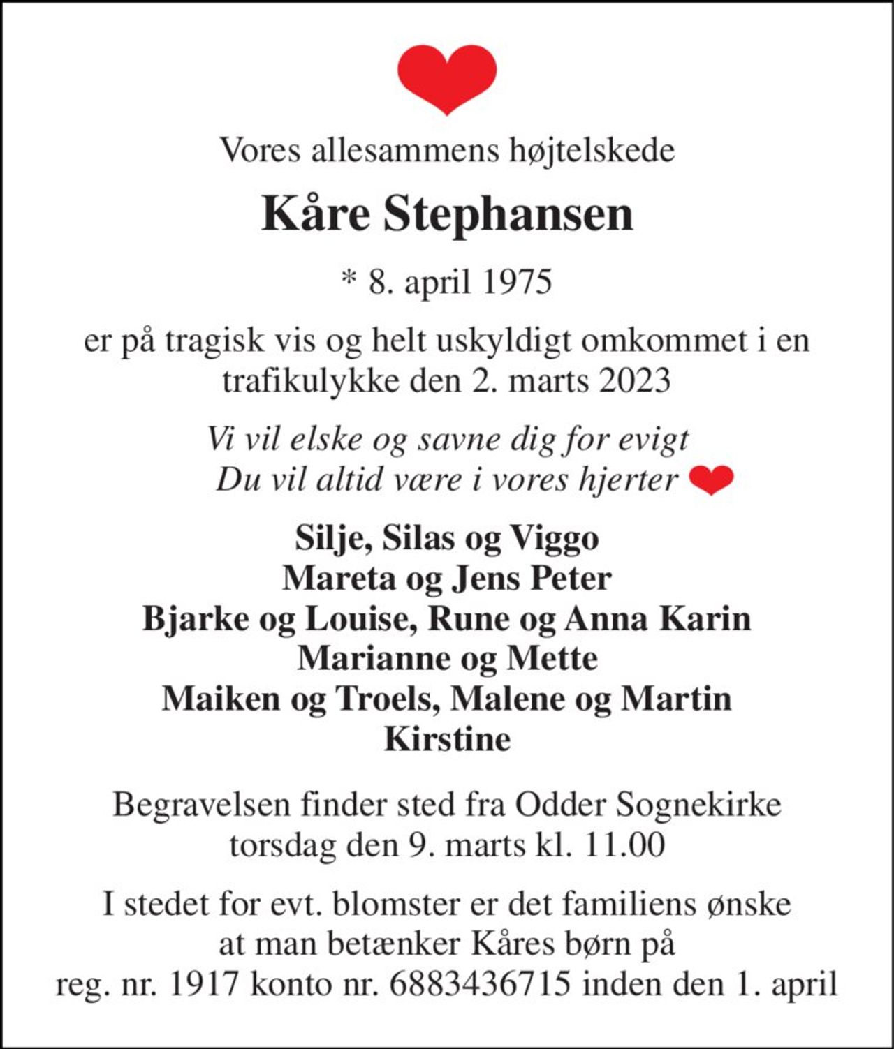 Vores allesammens højtelskede 
Kåre Stephansen 
*​ 8. april 1975 
er på tragisk vis og helt uskyldigt omkommet i en trafikulykke den 2. marts 2023 
Vi vil elske og savne dig for evigt Du vil altid være i vores hjerter 
Silje, Silas og Viggo Mareta og Jens Peter Bjarke og Louise, Rune og Anna Karin Marianne og Mette Maiken og Troels, Malene og Martin Kirstine 
Begravelsen​ finder sted fra Odder Sognekirke​ torsdag den 9. marts​ kl. 11.00 
I stedet for evt. blomster er det familiens ønske at man betænker Kåres børn på reg. nr. 1917 konto nr. 6883436715 inden den 1. april