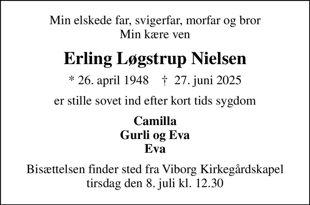Min elskede far, svigerfar, morfar og bror Min kære ven
Erling Løgstrup Nielsen
* 26. april 1948    ✝ 27. juni 2025
er stille sovet ind efter kort tids sygdom
Camilla Gurli og Eva Eva
Bisættelsen finder sted fra Viborg Kirkegårdskapel  tirsdag den 8. juli kl. 12.30