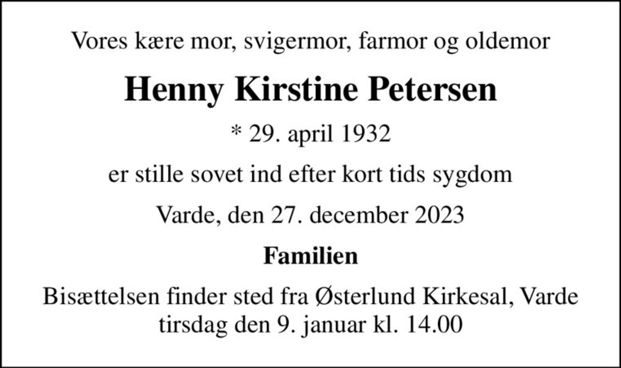 Vores kære mor, svigermor, farmor og oldemor
Henny Kirstine Petersen
* 29. april 1932
er stille sovet ind efter kort tids sygdom
Varde, den 27. december 2023
Familien
Bisættelsen finder sted fra Østerlund Kirkesal, Varde  tirsdag den 9. januar kl. 14.00