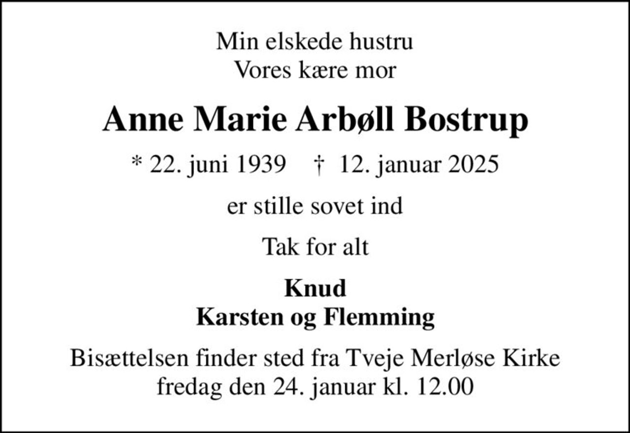 Min elskede hustru Vores kære mor
Anne Marie Arbøll Bostrup
* 22. juni 1939    ✝ 12. januar 2025
er stille sovet ind
Tak for alt
Knud Karsten og Flemming
Bisættelsen finder sted fra Tveje Merløse Kirke  fredag den 24. januar kl. 12.00