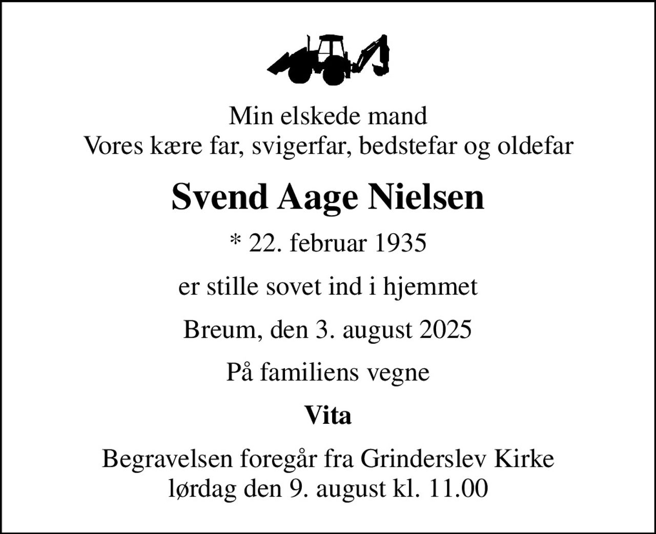 Min elskede mand Vores kære far, svigerfar, bedstefar og oldefar
Svend Aage Nielsen
* 22. februar 1935
er stille sovet ind i hjemmet
Breum, den 3. august 2025
På familiens vegne
Vita
Begravelsen foregår fra Grinderslev Kirke  lørdag den 9. august kl. 11.00