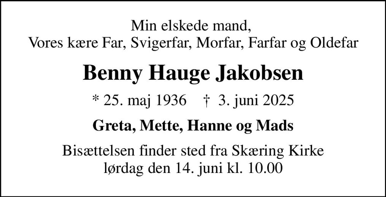 Min elskede mand,  Vores kære Far, Svigerfar, Morfar, Farfar og Oldefar
Benny Hauge Jakobsen
* 25. maj 1936    ✝ 3. juni 2025
Greta, Mette, Hanne og Mads
Bisættelsen finder sted fra Skæring Kirke  lørdag den 14. juni kl. 10.00