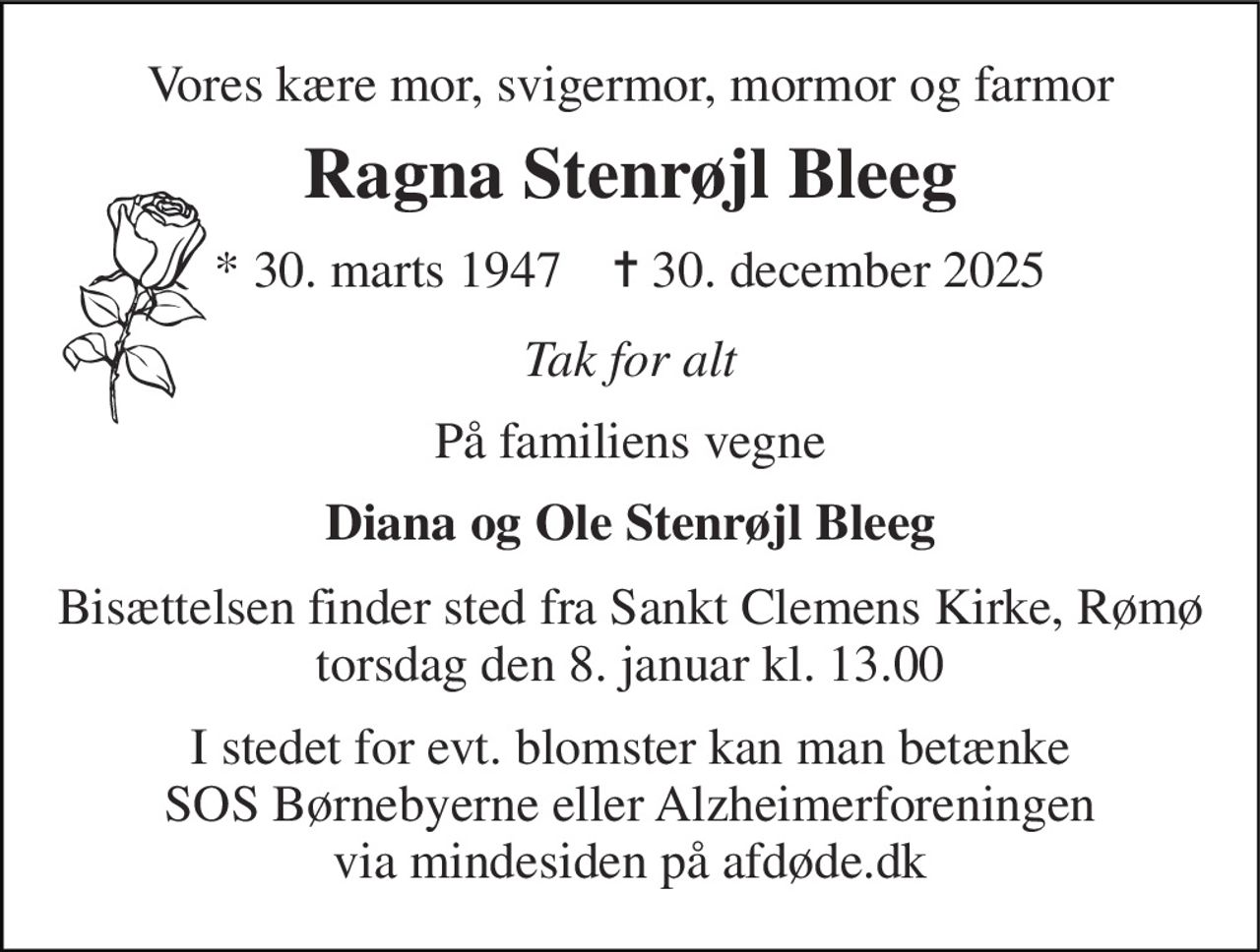 Vores kære mor, svigermor, mormor og farmor 
Ragna Stenrøjl Bleeg 
* 30. marts 1947    ✝ 30. december 2025 
Tak for alt 
På familiens vegne 
Diana og Ole Stenrøjl Bleeg 
Bisættelsen finder sted fra Sankt Clemens Kirke, Rømø torsdag den 8. januar kl. 13.00 
I stedet for evt. blomster kan man betænke SOS Børnebyerne eller Alzheimerforeningen via mindesiden på afdøde.dk