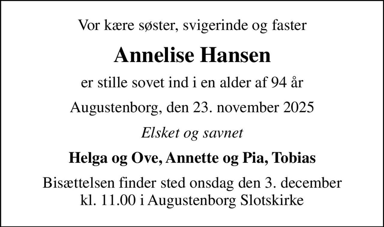 Vor kære søster, svigerinde og faster
Annelise Hansen
er stille sovet ind i en alder af 94 år
Augustenborg, den 23. november 2025
Elsket og savnet
Helga og Ove, Annette og Pia, Tobias
Bisættelsen finder sted onsdag den 3. december kl. 11.00 i Augustenborg Slotskirke