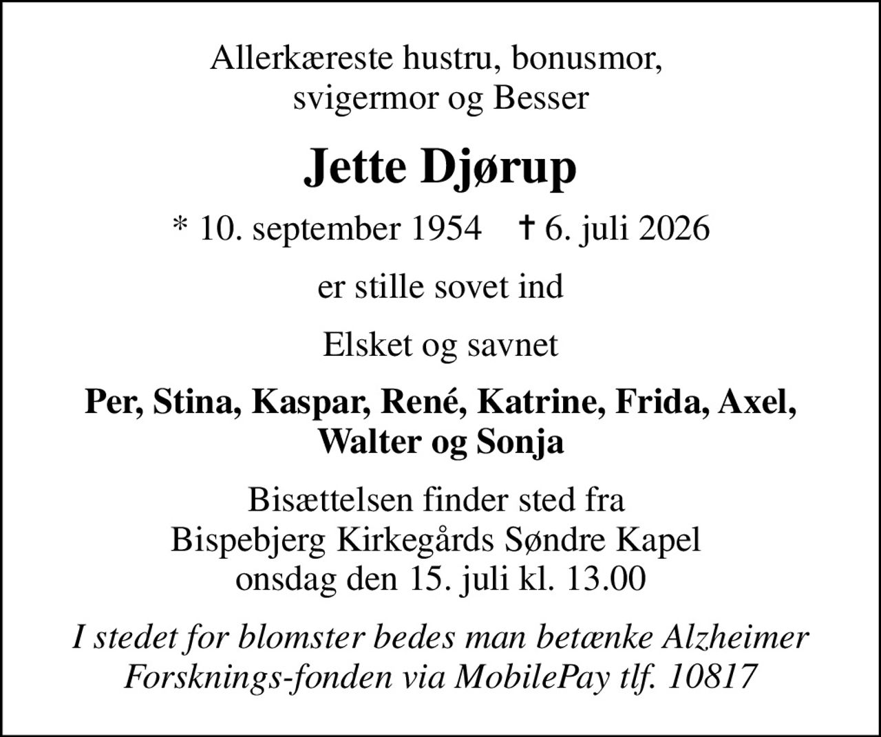 Allerkæreste hustru, bonusmor,  svigermor og Besser
Jette Djørup
* 10. september 1954    ✝ 6. juli 2026
er stille sovet ind
Elsket og savnet
Per, Stina, Kaspar, René, Katrine, Frida, Axel, Walter og Sonja
Bisættelsen finder sted fra  Bispebjerg Kirkegårds Søndre Kapel  onsdag den 15. juli kl. 13.00
I stedet for blomster bedes man betænke Alzheimer Forsknings-fonden via MobilePay tlf. 10817