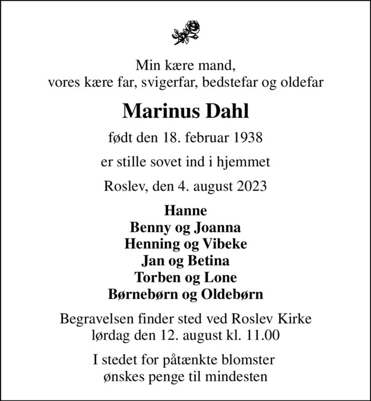Min kære mand, vores kære far, svigerfar, bedstefar og oldefar
Marinus Dahl
født den 18. februar 1938
er stille sovet ind i hjemmet
Roslev, den 4. august 2023
Hanne Benny og Joanna Henning og Vibeke Jan og Betina Torben og Lone Børnebørn og Oldebørn
Begravelsen finder sted ved Roslev Kirke  lørdag den 12. august kl. 11.00 
I stedet for påtænkte blomster  ønskes penge til mindesten