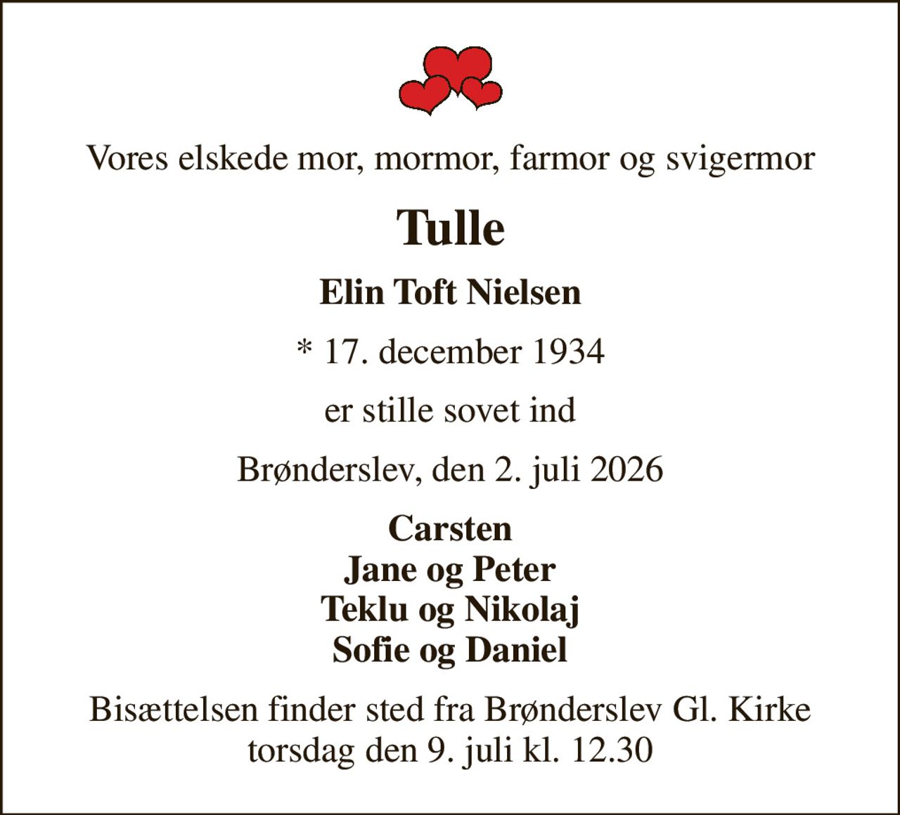 Vores elskede mor, mormor, farmor og svigermor
Tulle
Elin Toft Nielsen
* 17. december 1934
er stille sovet ind
Brønderslev, den 2. juli 2026
Carsten Jane og Peter Teklu og Nikolaj Sofie og Daniel
Bisættelsen finder sted fra Brønderslev Gl. Kirke  torsdag den 9. juli kl. 12.30
