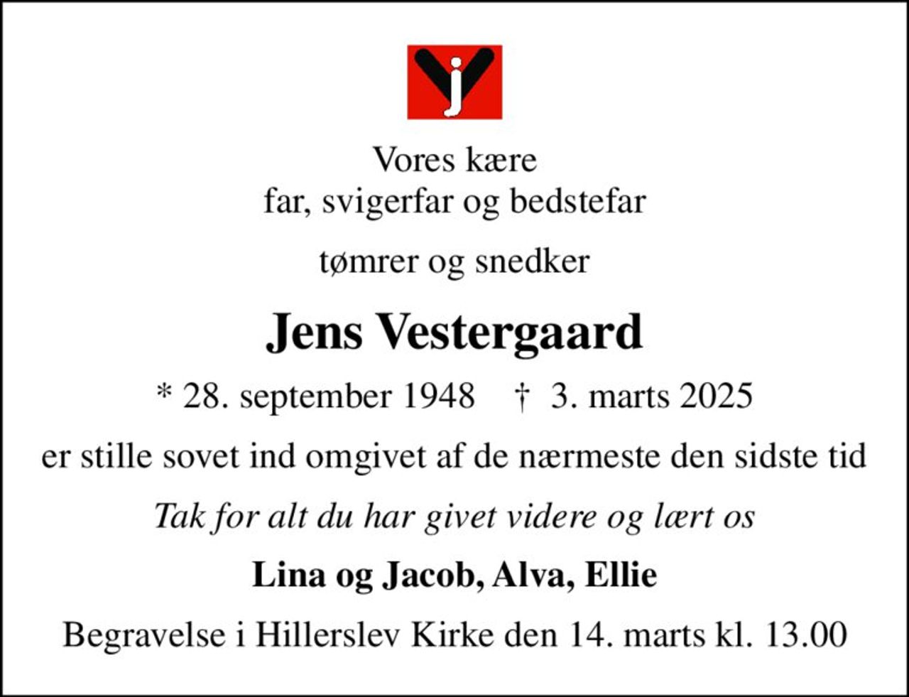 Vores kære far, svigerfar og bedstefar
tømrer og snedker
Jens Vestergaard
* 28. september 1948    ✝ 3. marts 2025
er stille sovet ind omgivet af de nærmeste den sidste tid
Tak for alt du har givet videre og lært os
Lina og Jacob, Alva, Ellie
Begravelse i Hillerslev Kirke den 14. marts kl. 13.00