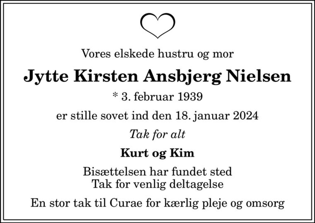 Vores elskede hustru og mor
Jytte Kirsten Ansbjerg Nielsen
* 3. februar 1939
er stille sovet ind den 18. januar 2024
Tak for alt
Kurt og Kim
Bisættelsen har fundet sted Tak for venlig deltagelse
En stor tak til Curae for kærlig pleje og omsorg