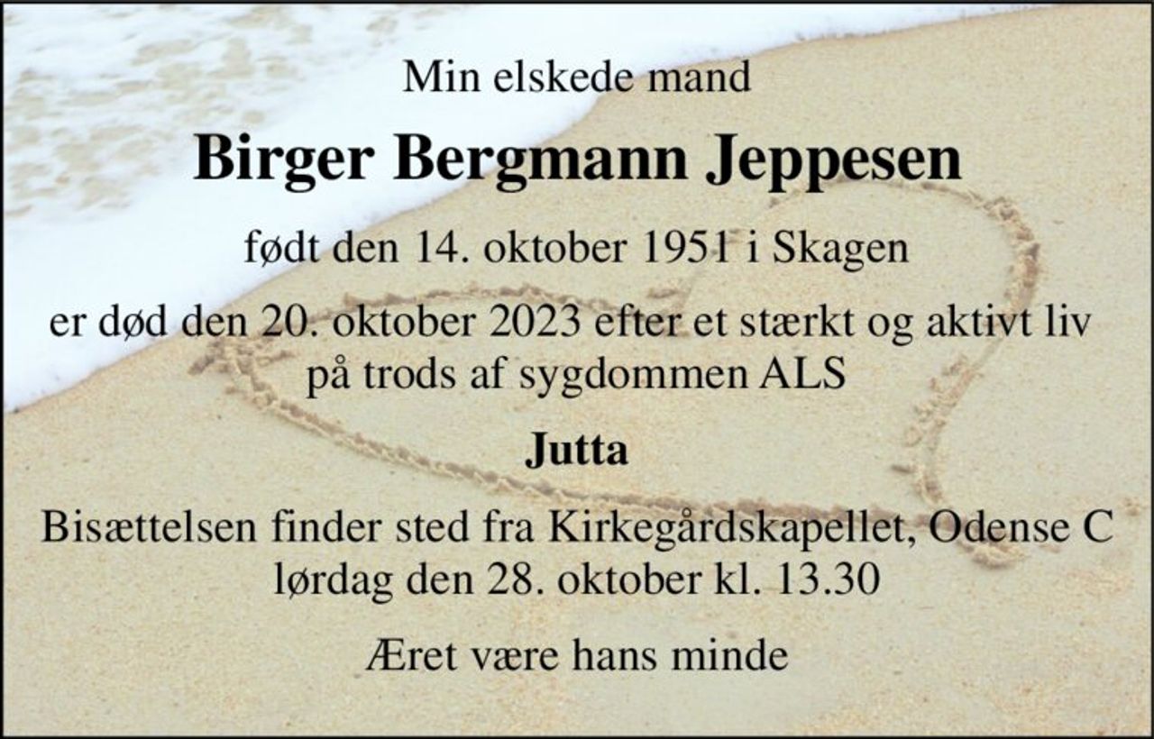 Min elskede mand 
Birger Bergmann Jeppesen 
født den 14. oktober 1951​ i Skagen 
er død den 20. oktober 2023 efter et stærkt og aktivt liv  på trods af sygdommen ALS 
Jutta 
Bisættelsen finder sted fra Kirkegårdskapellet, Odense C lørdag den 28. oktober kl. 13.30 
Æret være hans minde