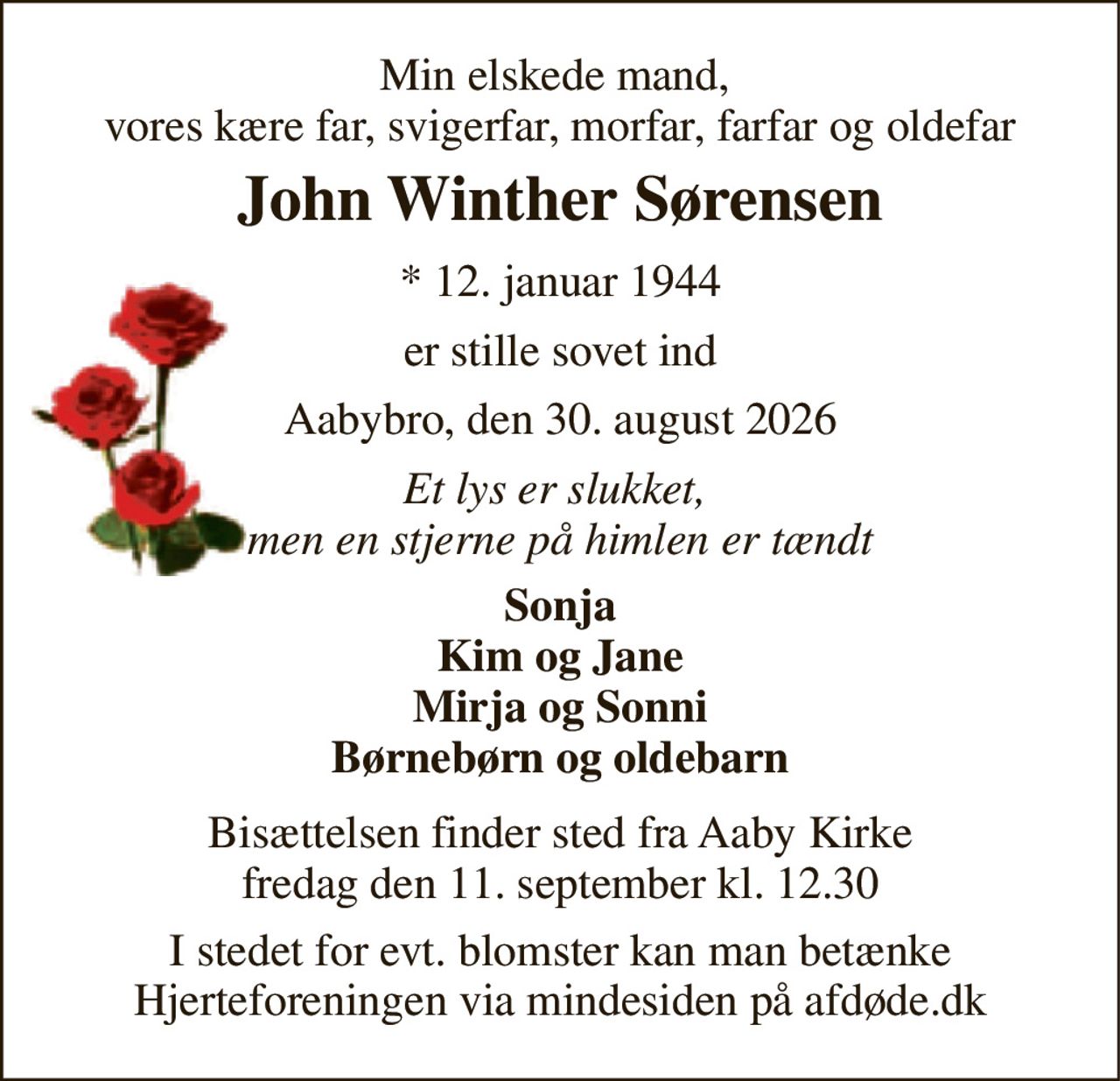 Min elskede mand,  vores kære far, svigerfar, morfar, farfar og oldefar 
John Winther Sørensen 
* 12. januar 1944 
er stille sovet ind 
Aabybro, den 30. august 2026 
Et lys er slukket,  men en stjerne på himlen er tændt 
Sonja Kim og Jane Mirja og Sonni Børnebørn og oldebarn 
Bisættelsen finder sted fra Aaby Kirke fredag den 11. september kl. 12.30 
I stedet for evt. blomster kan man betænke Hjerteforeningen via mindesiden på afdøde.dk