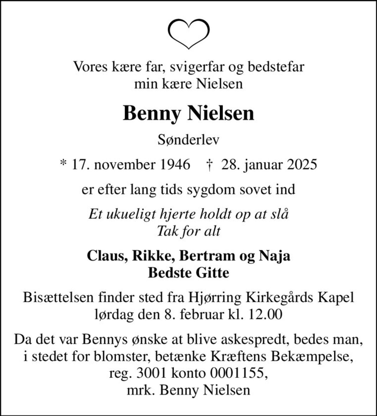 Vores kære far, svigerfar og bedstefar min kære Nielsen
Benny Nielsen
Sønderlev
* 17. november 1946    ✝ 28. januar 2025
er efter lang tids sygdom sovet ind
Et ukueligt hjerte holdt op at slå Tak for alt
Claus, Rikke, Bertram og Naja Bedste Gitte
Bisættelsen finder sted fra Hjørring Kirkegårds Kapel  lørdag den 8. februar kl. 12.00 
Da det var Bennys ønske at blive askespredt, bedes man, i stedet for blomster, betænke Kræftens Bekæmpelse, reg. 3001 konto 0001155, mrk. Benny Nielsen
I stedet for evt. blomster kan man betænke
					Kræftens Bekæmpelse reg.3001konto0001155mrk. Benny
					Nielsen