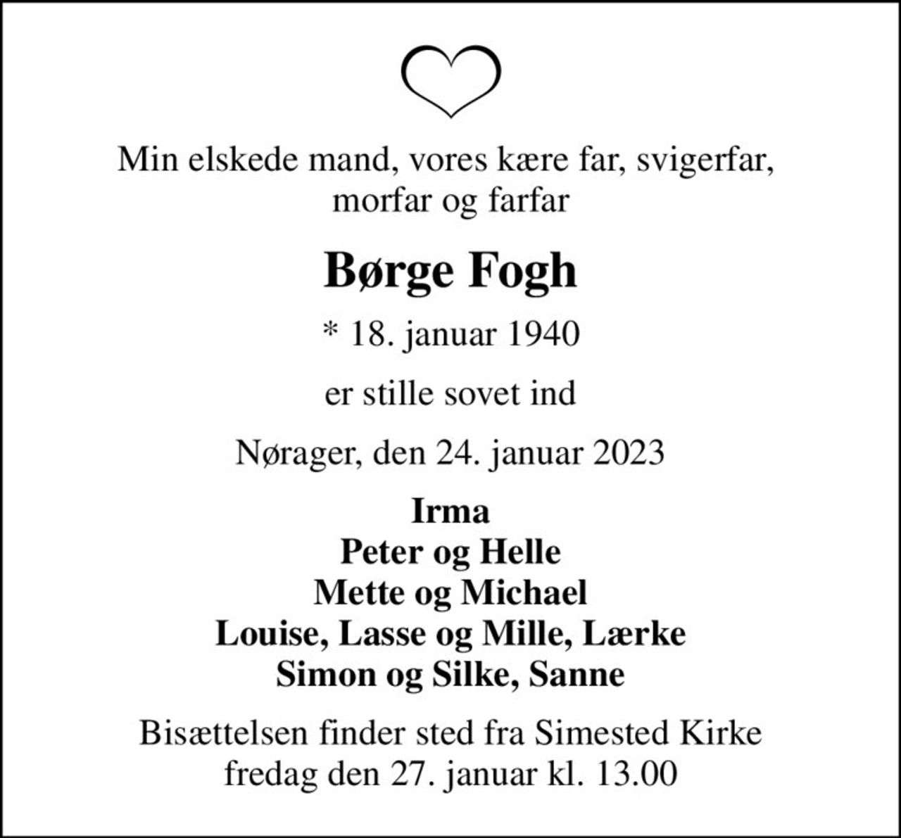 Min elskede mand, vores kære far, svigerfar,  morfar og farfar
Børge Fogh
* 18. januar 1940
er stille sovet ind
Nørager, den 24. januar 2023
Irma Peter og Helle Mette og Michael Louise, Lasse og Mille, Lærke Simon og Silke, Sanne
Bisættelsen finder sted fra Simested Kirke  fredag den 27. januar kl. 13.00