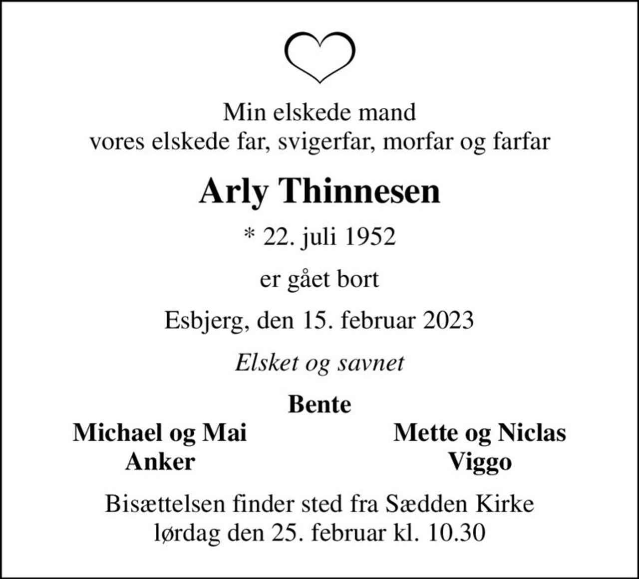 Min elskede mand vores elskede far, svigerfar, morfar og farfar
Arly Thinnesen
* 22. juli 1952
er gået bort
Esbjerg, den 15. februar 2023
Elsket og savnet
Bente
Michael og Mai
Mette og Niclas
Anker
Viggo
Bisættelsen finder sted fra Sædden Kirke  lørdag den 25. februar kl. 10.30