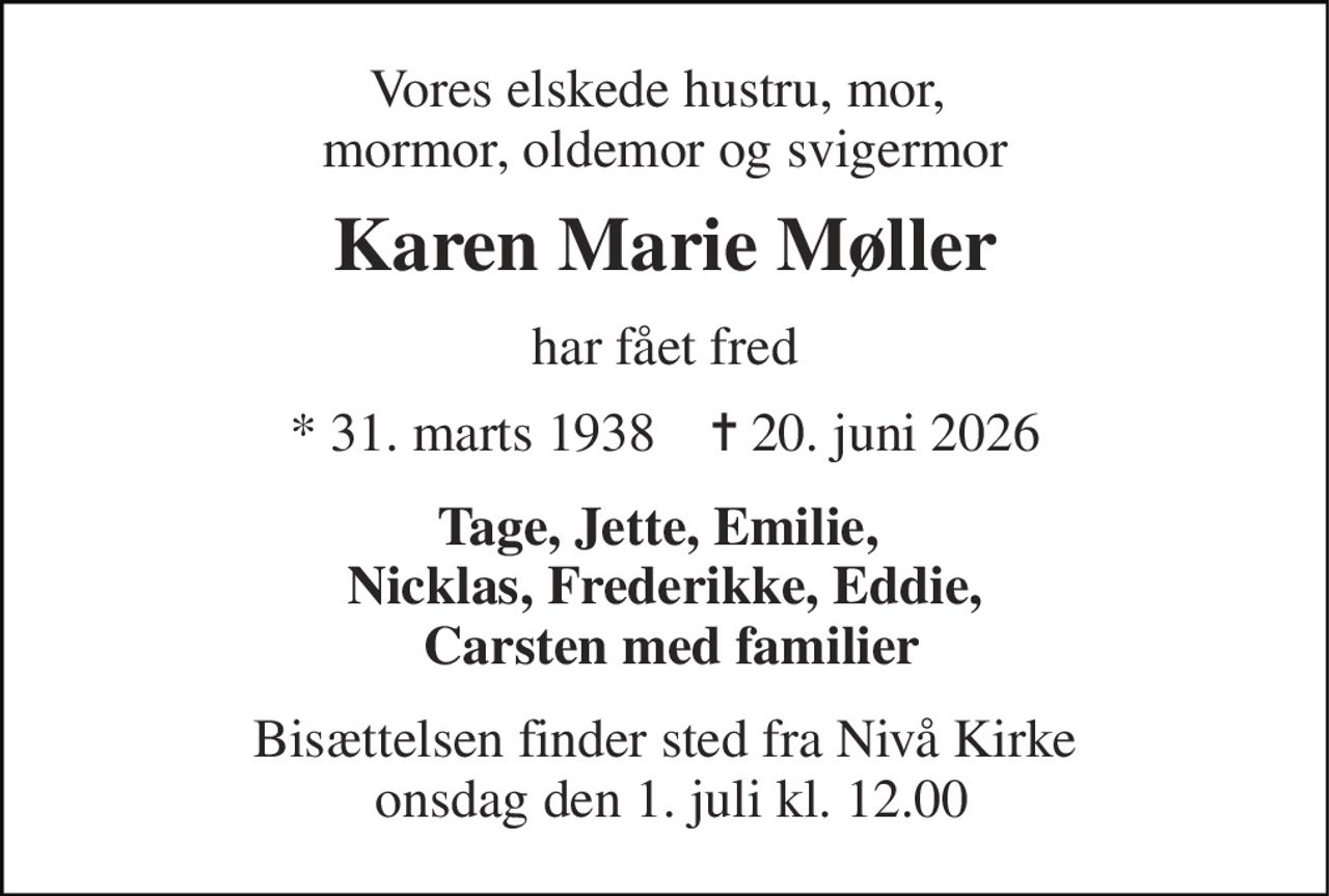Vores elskede hustru, mor,  mormor, oldemor og svigermor 
Karen Marie Møller 
har fået fred 
*​ 31. marts 1938​    ✝​ 20. juni 2026 
Tage, Jette, Emilie,  Nicklas, Frederikke, Eddie,  Carsten med familier 
Bisættelsen finder sted fra Nivå Kirke  onsdag den 1. juli kl. 12.00