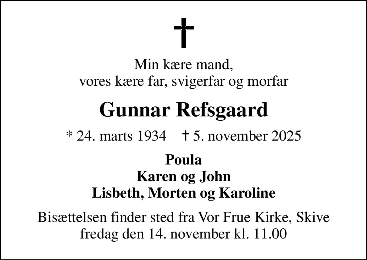 Min kære mand, vores kære far, svigerfar og morfar
Gunnar Refsgaard
* 24. marts 1934    ✝ 5. november 2025
Poula Karen og John Lisbeth, Morten og Karoline
Bisættelsen finder sted fra Vor Frue Kirke, Skive  fredag den 14. november kl. 11.00