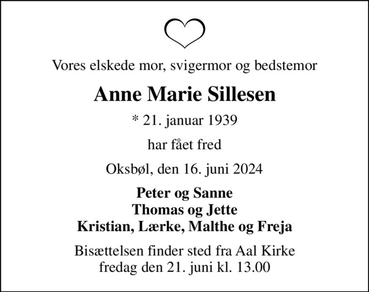 Vores elskede mor, svigermor og bedstemor
Anne Marie Sillesen
* 21. januar 1939
har fået fred
Oksbøl, den 16. juni 2024
Peter og Sanne Thomas og Jette Kristian, Lærke, Malthe og Freja
Bisættelsen finder sted fra Aal Kirke  fredag den 21. juni kl. 13.00